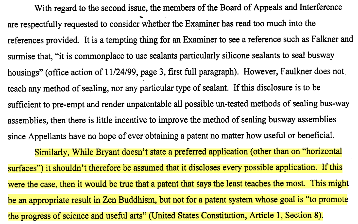 With regard to the second issue, the members of the Board of Appeals and Interference are respectfully requested to consider whether the Examiner has read too much into the references provided. It is a tempting thing for an Examiner to see a reference such as Falkner and surmise that, "it is commonplace to use sealants particularly silicone sealants to seal busway housings" (office action of 1,1124199, page 3, first full paragraph). However, Faulkner does not teach any method of sealing, nor any particular type of sealant. If this disclosure is to be sufficient to pre-empt and render unpatentable all possible un-tested methods of sealing bus-way assemblies, then there is little incentive to improve the method of sealing busway assemblies since Appellants have no hope of ever obtaining a patent no matter how useful or beneficial.  \\ \\ Similarly, While Bryant doesn't state a preferred application (other than on'ohorizontal surfaces") it shouldn't therefore be assumed that it discloses every possible application. If this were the case, then it would be true that a patent that says the least teaches the most. This might be an appropriate result in Zen Buddhism, but not for a patent system whose goal is 'to promote the progress of science and useful arts" (United States Constitution, Article 1, Section 8).