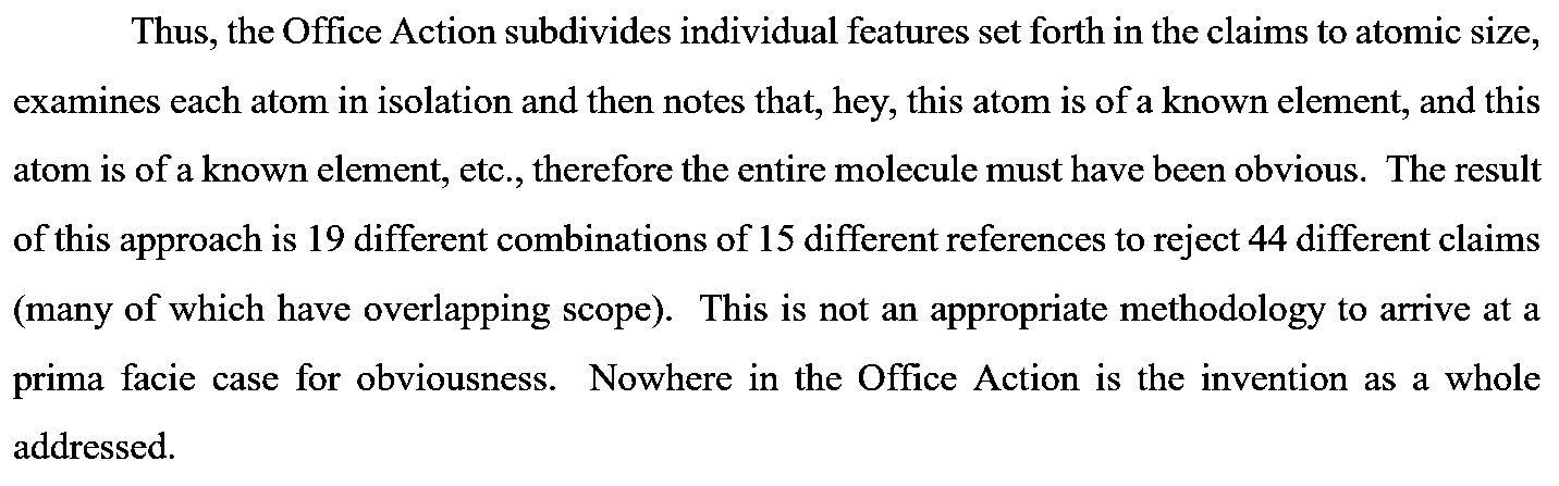  Thus, the Office Action subdivides individual features set forth in the claims to atomic size, examines each atom in isolation and then notes that, hey, this atom is of a known element, and this atom is of a known element, etc., therefore the entire molecule must have been obvious. The result of this approach is 19 different combinations of 15 different references to reject 44 different claims (many of which have overlapping scope). This is not an appropriate methodology to arrive at a prima facie case for obviousness. Nowhere in the Office Action is the invention as a whole addressed.